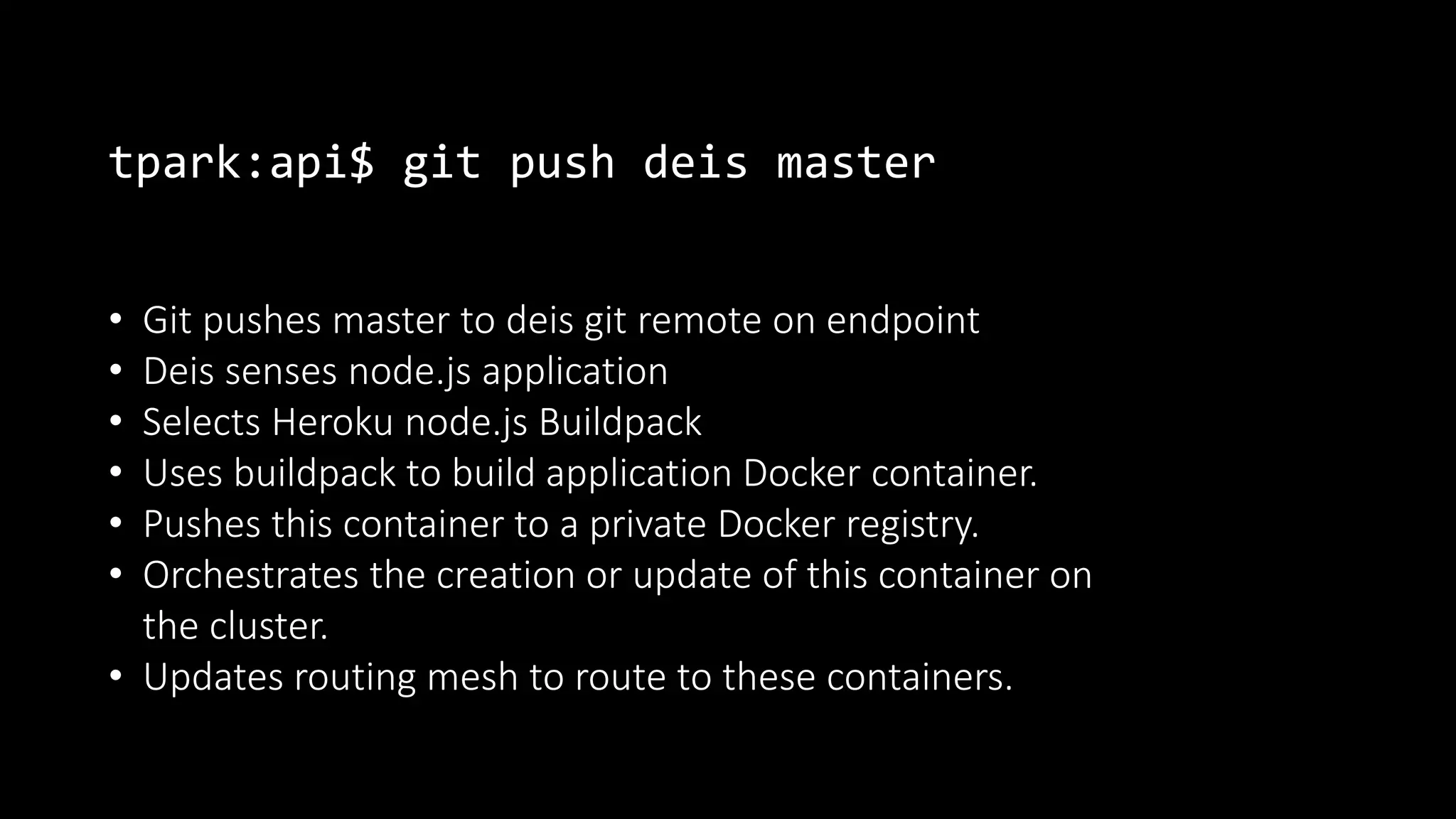 tpark:api$ git push deis master
• Git pushes master to deis git remote on endpoint
• Deis senses node.js application
• Selects Heroku node.js Buildpack
• Uses buildpack to build application Docker container.
• Pushes this container to a private Docker registry.
• Orchestrates the creation or update of this container on
the cluster.
• Updates routing mesh to route to these containers.
 