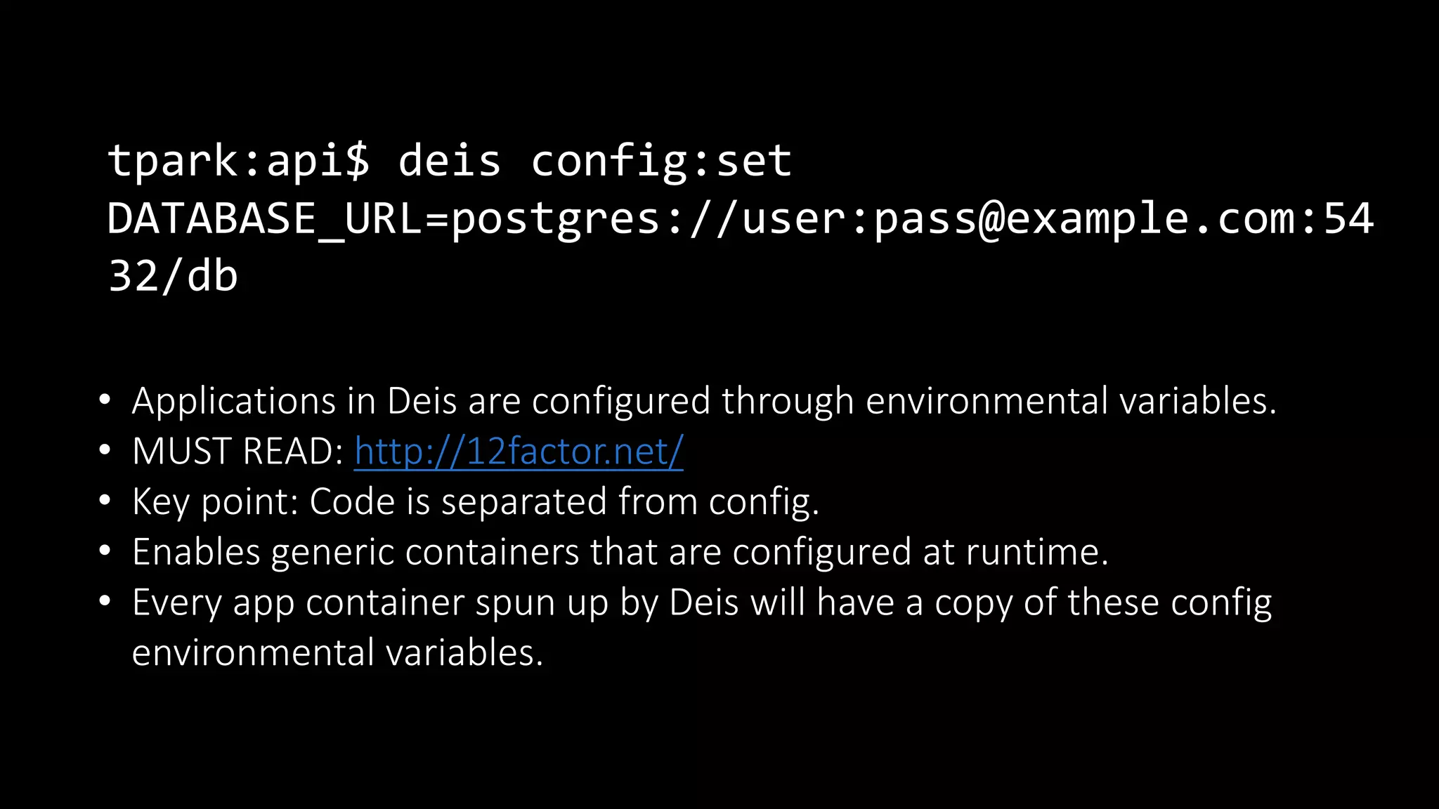 tpark:api$ deis config:set
DATABASE_URL=postgres://user:pass@example.com:54
32/db
• Applications in Deis are configured through environmental variables.
• MUST READ: http://12factor.net/
• Key point: Code is separated from config.
• Enables generic containers that are configured at runtime.
• Every app container spun up by Deis will have a copy of these config
environmental variables.
 