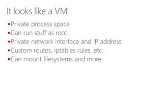 It looks like a VM
Private process space
Can run stuff as root
Private network interface and IP address
Custom routes, iptables rules, etc.
Can mount filesystems and more
 