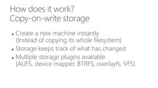 How does it work?
Copy-on-write storage
 Create a new machine instantly
(Instead of copying its whole filesystem)
 Storage keeps track of what has changed
 Multiple storage plugins available
(AUFS, device mapper, BTRFS, overlayfs, VFS)
 