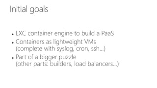 Initial goals
 LXC container engine to build a PaaS
 Containers as lightweight VMs
(complete with syslog, cron, ssh...)
 Part of a bigger puzzle
(other parts: builders, load balancers...)
 