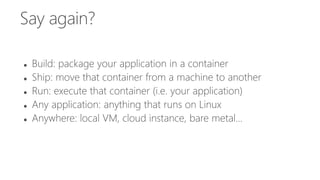 Say again?
 Build: package your application in a container
 Ship: move that container from a machine to another
 Run: execute that container (i.e. your application)
 Any application: anything that runs on Linux
 Anywhere: local VM, cloud instance, bare metal...
 