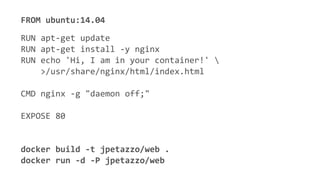 FROM ubuntu:14.04
RUN apt-get update
RUN apt-get install -y nginx
RUN echo 'Hi, I am in your container!' 
>/usr/share/nginx/html/index.html
CMD nginx -g "daemon off;"
EXPOSE 80
docker build -t jpetazzo/web .
docker run -d -P jpetazzo/web
 