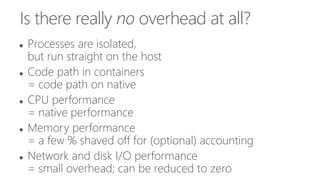 Is there really no overhead at all?
 Processes are isolated,
but run straight on the host
 Code path in containers
= code path on native
 CPU performance
= native performance
 Memory performance
= a few % shaved off for (optional) accounting
 Network and disk I/O performance
= small overhead; can be reduced to zero
 