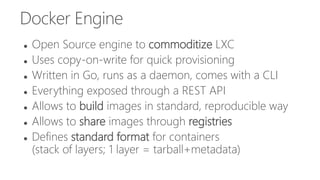 Docker Engine
 Open Source engine to commoditize LXC
 Uses copy-on-write for quick provisioning
 Written in Go, runs as a daemon, comes with a CLI
 Everything exposed through a REST API
 Allows to build images in standard, reproducible way
 Allows to share images through registries
 Defines standard format for containers
(stack of layers; 1 layer = tarball+metadata)
 