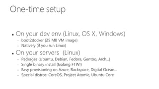 One-time setup
 On your dev env (Linux, OS X, Windows)
 boot2docker (25 MB VM image)
 Natively (if you run Linux)
 On your servers (Linux)
 Packages (Ubuntu, Debian, Fedora, Gentoo, Arch...)
 Single binary install (Golang FTW!)
 Easy provisioning on Azure, Rackspace, Digital Ocean...
 Special distros: CoreOS, Project Atomic, Ubuntu Core
 