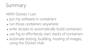 Summary
•With Docker, I can:
 put my software in containers
 run those containers anywhere
 write recipes to automatically build containers
 use Fig to effortlessly start stacks of containers
 automate testing, building, hosting of images,
using the Docker Hub
 