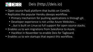 Deis (http://deis.io)
• Open source PaaS platform that builds on CoreOS.
• Replicates the popular Heroku devops workflow.
• Primary mechanism for pushing applications is through git.
• Developer experience is not unlike Azure Websites…
• …but is built on Linux so full support for open source stacks.
• Enables us to win migrations from Salesforce to Azure.
• Hackfest in November to enable Deis for Tagboard.
• Enables us to win startups that expect this workflow.
 