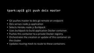 tpark:api$ git push deis master
• Git pushes master to deis git remote on endpoint
• Deis senses node.js application
• Selects Heroku node.js Buildpack
• Uses buildpack to build application Docker container.
• Pushes this container to a private Docker registry.
• Orchestrates the creation or update of this container on
the cluster.
• Updates routing mesh to route to these containers.
 