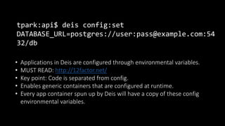 tpark:api$ deis config:set
DATABASE_URL=postgres://user:pass@example.com:54
32/db
• Applications in Deis are configured through environmental variables.
• MUST READ: http://12factor.net/
• Key point: Code is separated from config.
• Enables generic containers that are configured at runtime.
• Every app container spun up by Deis will have a copy of these config
environmental variables.
 