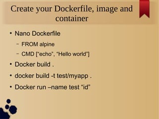 Create your Dockerfile, image and
container
●
Nano Dockerfile
– FROM alpine
– CMD [“echo”, “Hello world”]
●
Docker build .
●
docker build -t test/myapp .
●
Docker run –name test “id”
 