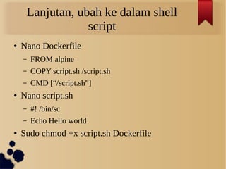 Lanjutan, ubah ke dalam shell
script
● Nano Dockerfile
– FROM alpine
– COPY script.sh /script.sh
– CMD [“/script.sh”]
● Nano script.sh
– #! /bin/sc
– Echo Hello world
● Sudo chmod +x script.sh Dockerfile
 
