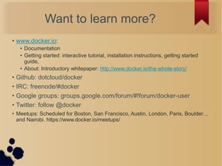 Want to learn more?
• www.docker.io:
• Documentation
• Getting started: interactive tutorial, installation instructions, getting started
guide,
• About: Introductory whitepaper: http://www.docker.io/the-whole-story/
• Github: dotcloud/docker
• IRC: freenode/#docker
• Google groups: groups.google.com/forum/#!forum/docker-user
• Twitter: follow @docker
• Meetups: Scheduled for Boston, San Francisco, Austin, London, Paris, Boulder…
and Nairobi. https://www.docker.io/meetups/
 
