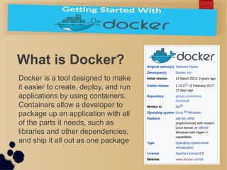 What is Docker?
Docker is a tool designed to make
it easier to create, deploy, and run
applications by using containers.
Containers allow a developer to
package up an application with all
of the parts it needs, such as
libraries and other dependencies,
and ship it all out as one package
 