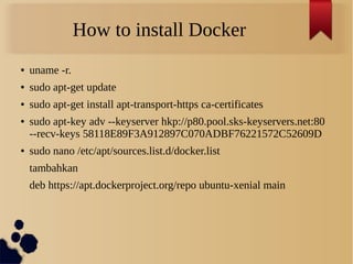 How to install Docker
● uname -r.
● sudo apt-get update
● sudo apt-get install apt-transport-https ca-certificates
● sudo apt-key adv --keyserver hkp://p80.pool.sks-keyservers.net:80
--recv-keys 58118E89F3A912897C070ADBF76221572C52609D
● sudo nano /etc/apt/sources.list.d/docker.list
tambahkan
deb https://apt.dockerproject.org/repo ubuntu-xenial main
 
