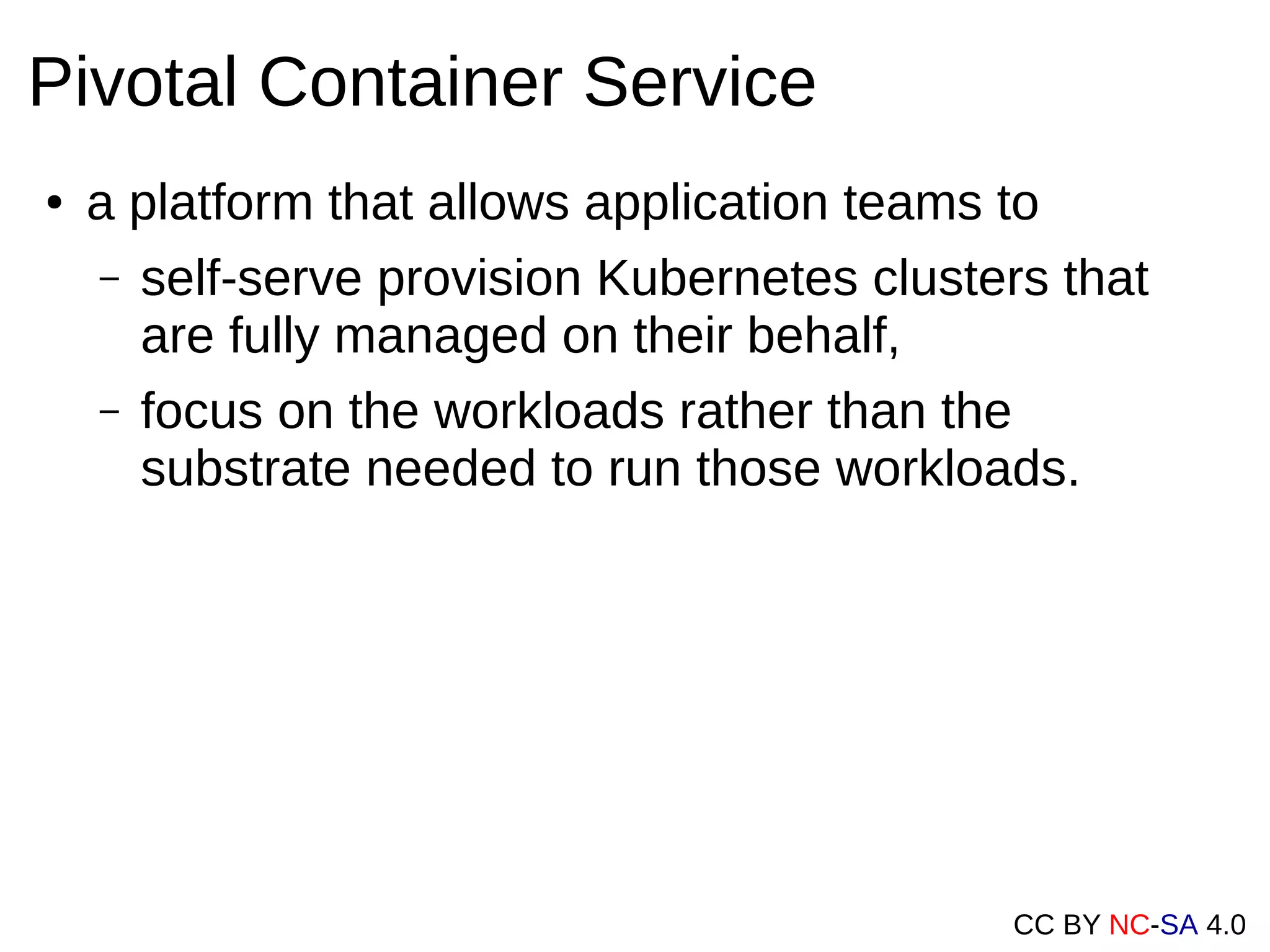 CC BY NC-SA 4.0
Pivotal Container Service
● a platform that allows application teams to
– self-serve provision Kubernetes clusters that
are fully managed on their behalf,
– focus on the workloads rather than the
substrate needed to run those workloads.
 