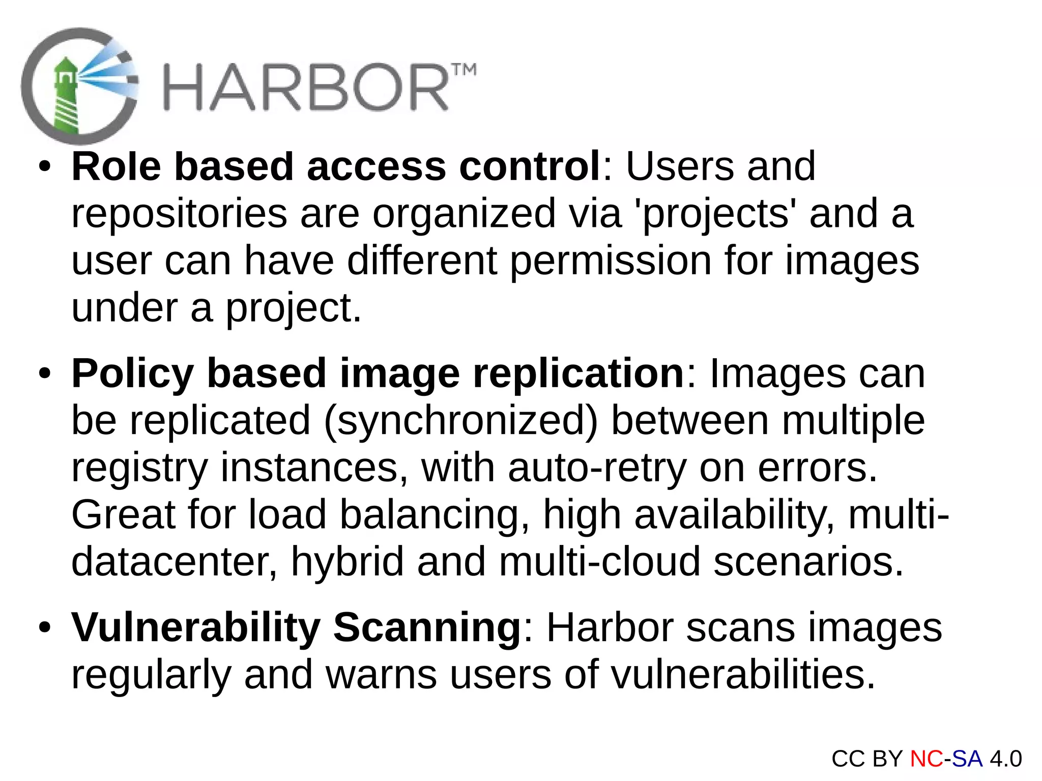 CC BY NC-SA 4.0
● Role based access control: Users and
repositories are organized via 'projects' and a
user can have different permission for images
under a project.
● Policy based image replication: Images can
be replicated (synchronized) between multiple
registry instances, with auto-retry on errors.
Great for load balancing, high availability, multi-
datacenter, hybrid and multi-cloud scenarios.
● Vulnerability Scanning: Harbor scans images
regularly and warns users of vulnerabilities.
 