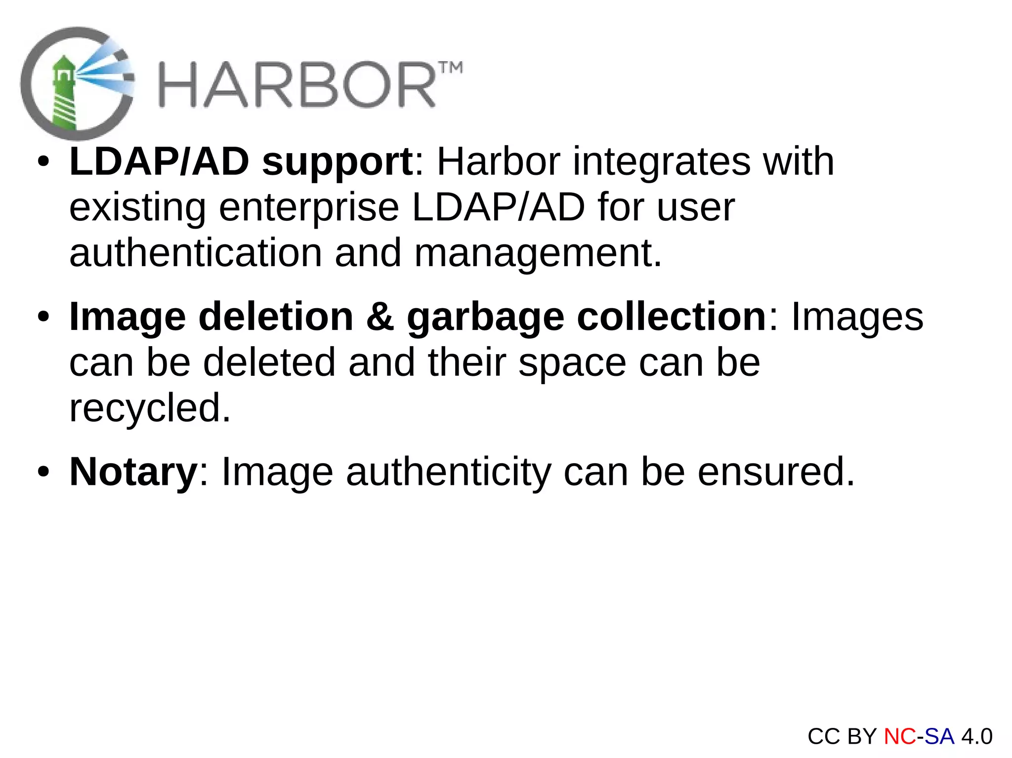 CC BY NC-SA 4.0
● LDAP/AD support: Harbor integrates with
existing enterprise LDAP/AD for user
authentication and management.
● Image deletion & garbage collection: Images
can be deleted and their space can be
recycled.
● Notary: Image authenticity can be ensured.
 