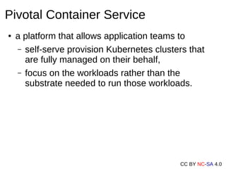 CC BY NC-SA 4.0
Pivotal Container Service
● a platform that allows application teams to
– self-serve provision Kubernetes clusters that
are fully managed on their behalf,
– focus on the workloads rather than the
substrate needed to run those workloads.
 
