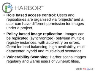CC BY NC-SA 4.0
● Role based access control: Users and
repositories are organized via 'projects' and a
user can have different permission for images
under a project.
● Policy based image replication: Images can
be replicated (synchronized) between multiple
registry instances, with auto-retry on errors.
Great for load balancing, high availability, multi-
datacenter, hybrid and multi-cloud scenarios.
● Vulnerability Scanning: Harbor scans images
regularly and warns users of vulnerabilities.
 