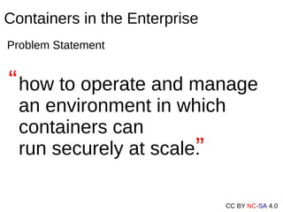 CC BY NC-SA 4.0
Containers in the Enterprise
Problem Statement
how to operate and manage
an environment in which
containers can
run securely at scale.
“
“
 