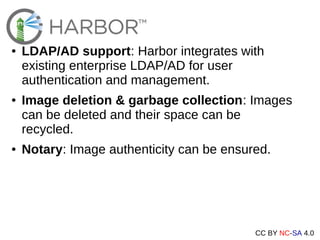 CC BY NC-SA 4.0
● LDAP/AD support: Harbor integrates with
existing enterprise LDAP/AD for user
authentication and management.
● Image deletion & garbage collection: Images
can be deleted and their space can be
recycled.
● Notary: Image authenticity can be ensured.
 