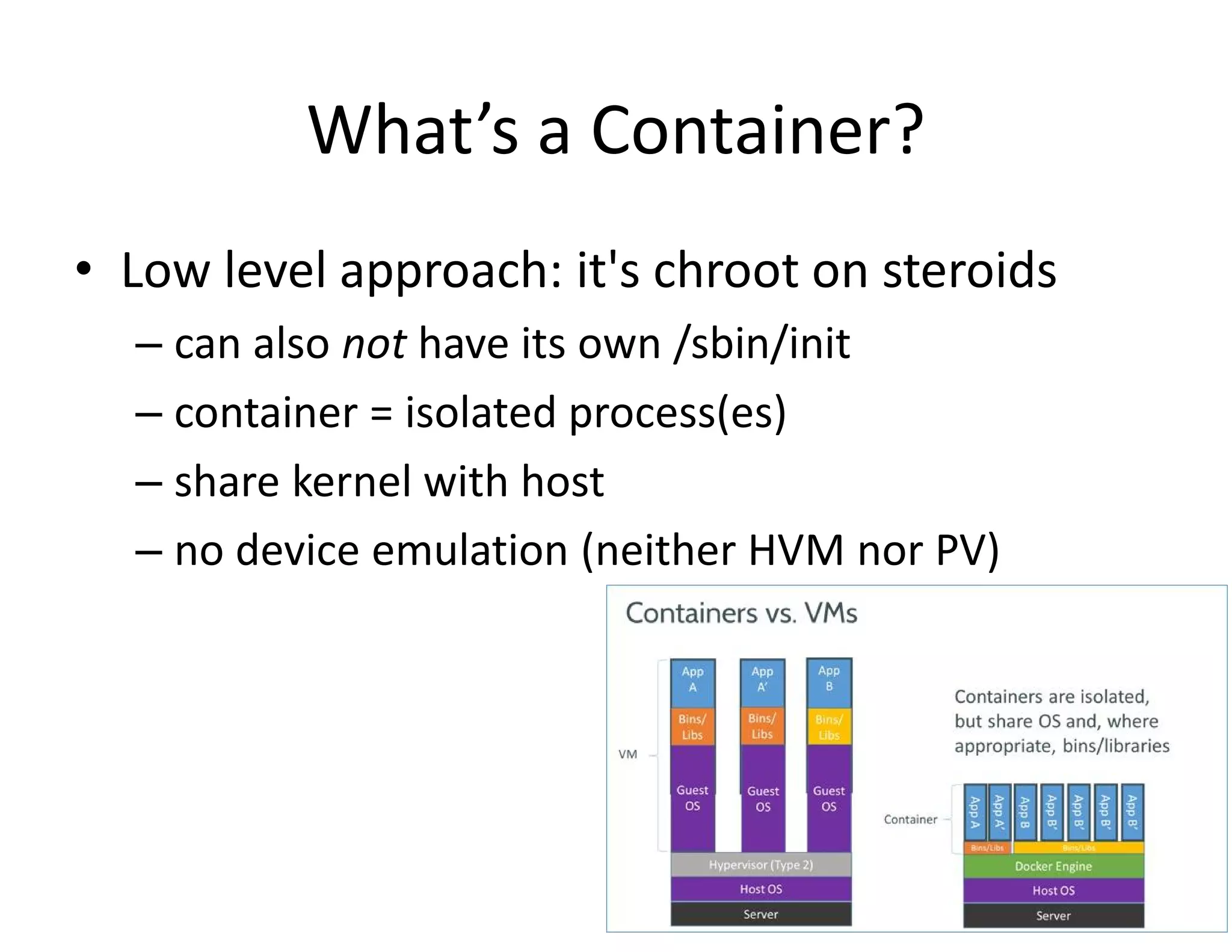 What&rsquo;s a Container?
&bull; Low level approach: it's chroot on steroids
&ndash; can also not have its own /sbin/init
&ndash; container = isolated process(es)
&ndash; share kernel with host
&ndash; no device emulation (neither HVM nor PV)
 