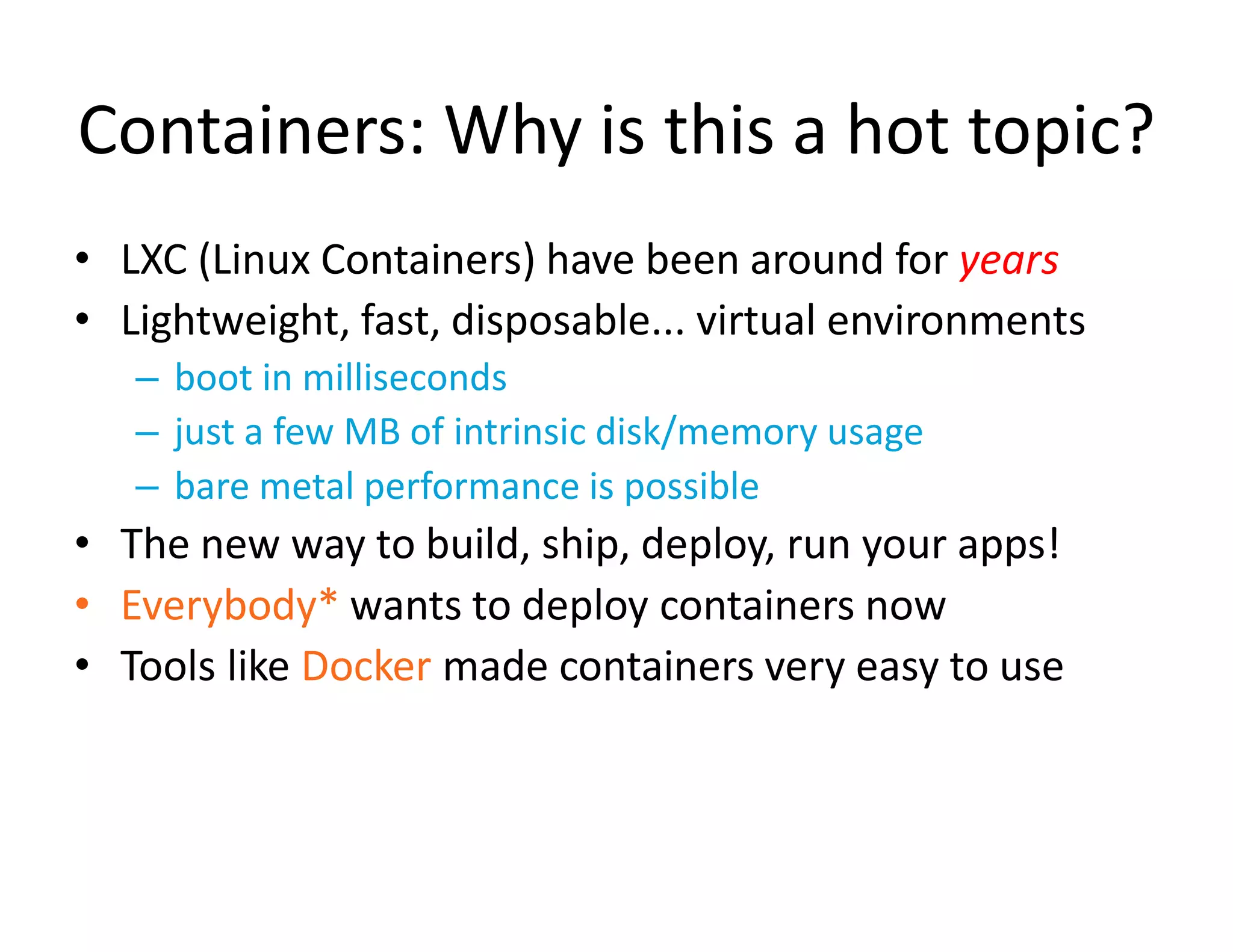 Containers: Why is this a hot topic?
&bull; LXC (Linux Containers) have been around for years
&bull; Lightweight, fast, disposable... virtual environments
&ndash; boot in milliseconds
&ndash; just a few MB of intrinsic disk/memory usage
&ndash; bare metal performance is possible
&bull; The new way to build, ship, deploy, run your apps!
&bull; Everybody* wants to deploy containers now
&bull; Tools like Docker made containers very easy to use
 