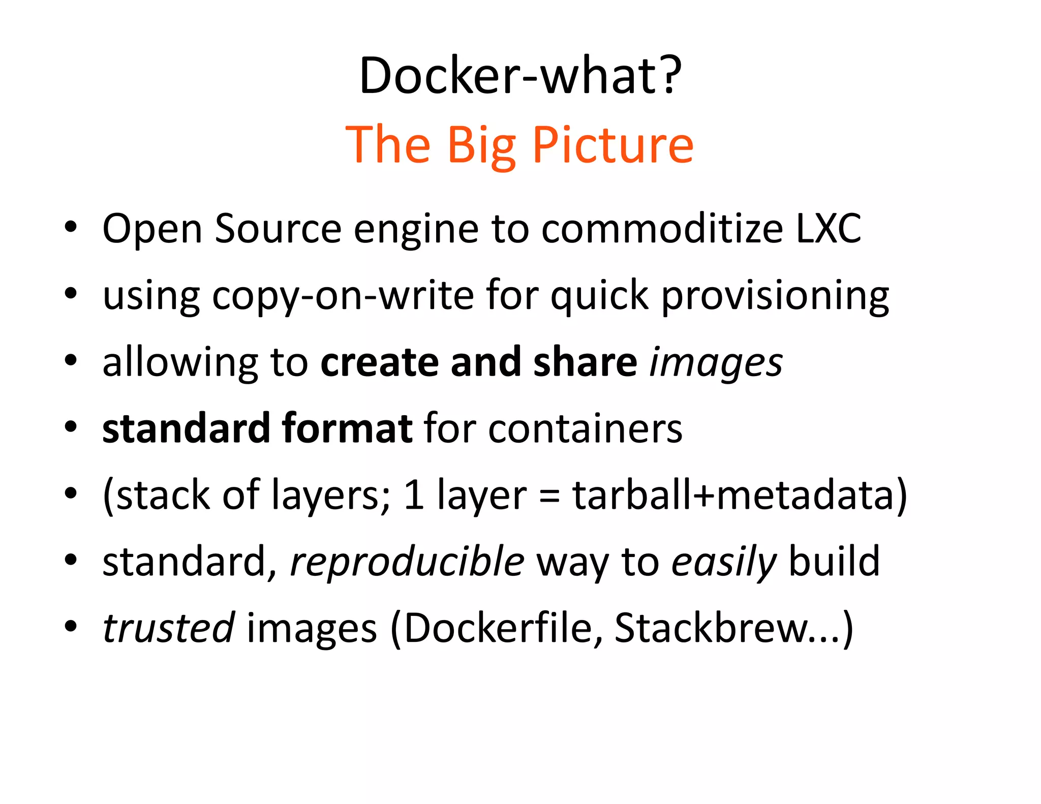 Docker-what?
The Big Picture
&bull; Open Source engine to commoditize LXC
&bull; using copy-on-write for quick provisioning
&bull; allowing to create and share images
&bull; standard format for containers
&bull; (stack of layers; 1 layer = tarball+metadata)
&bull; standard, reproducible way to easily build
&bull; trusted images (Dockerfile, Stackbrew...)
 