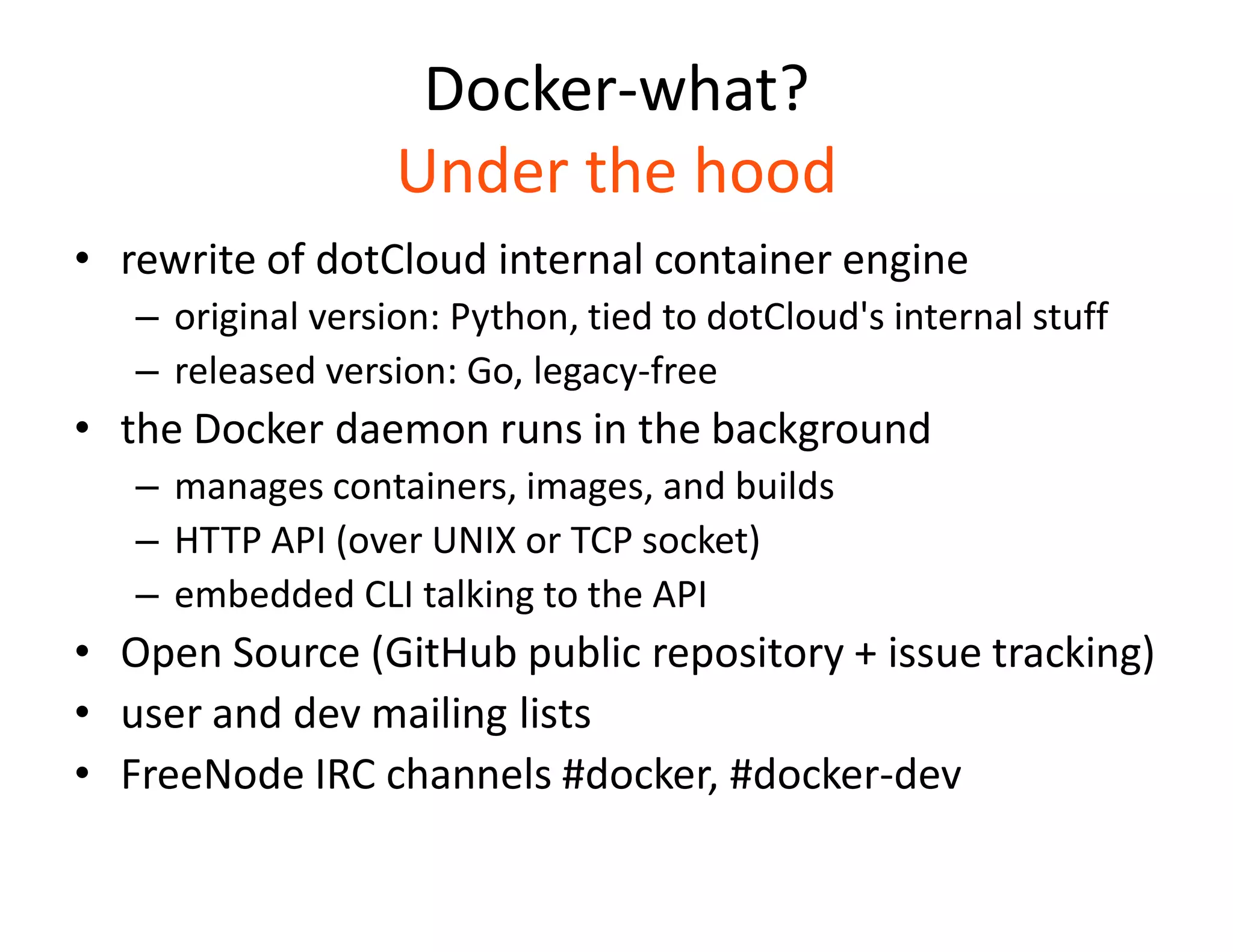 Docker-what?
Under the hood
&bull; rewrite of dotCloud internal container engine
&ndash; original version: Python, tied to dotCloud's internal stuff
&ndash; released version: Go, legacy-free
&bull; the Docker daemon runs in the background
&ndash; manages containers, images, and builds
&ndash; HTTP API (over UNIX or TCP socket)
&ndash; embedded CLI talking to the API
&bull; Open Source (GitHub public repository + issue tracking)
&bull; user and dev mailing lists
&bull; FreeNode IRC channels #docker, #docker-dev
 