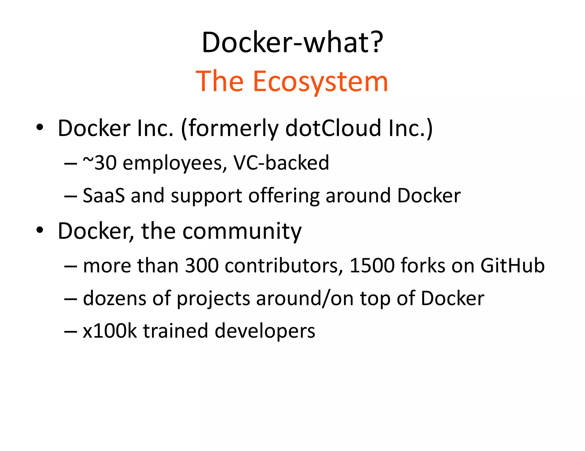 Docker-what?
The Ecosystem
&bull; Docker Inc. (formerly dotCloud Inc.)
&ndash; ~30 employees, VC-backed
&ndash; SaaS and support offering around Docker
&bull; Docker, the community
&ndash; more than 300 contributors, 1500 forks on GitHub
&ndash; dozens of projects around/on top of Docker
&ndash; x100k trained developers
 