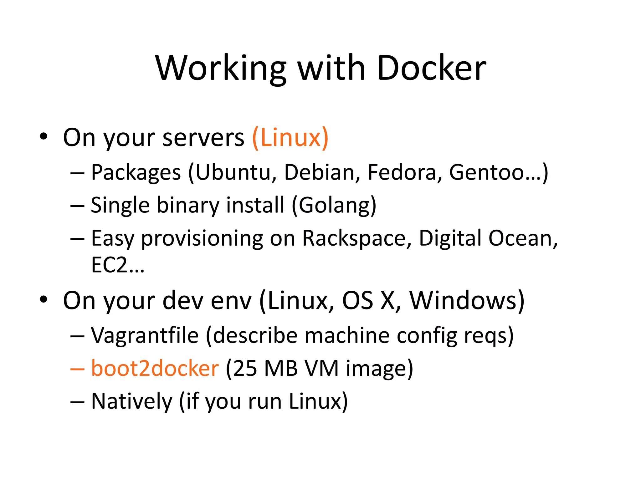 Working with Docker
&bull; On your servers (Linux)
&ndash; Packages (Ubuntu, Debian, Fedora, Gentoo&hellip;)
&ndash; Single binary install (Golang)
&ndash; Easy provisioning on Rackspace, Digital Ocean,
EC2&hellip;
&bull; On your dev env (Linux, OS X, Windows)
&ndash; Vagrantfile (describe machine config reqs)
&ndash; boot2docker (25 MB VM image)
&ndash; Natively (if you run Linux)
 