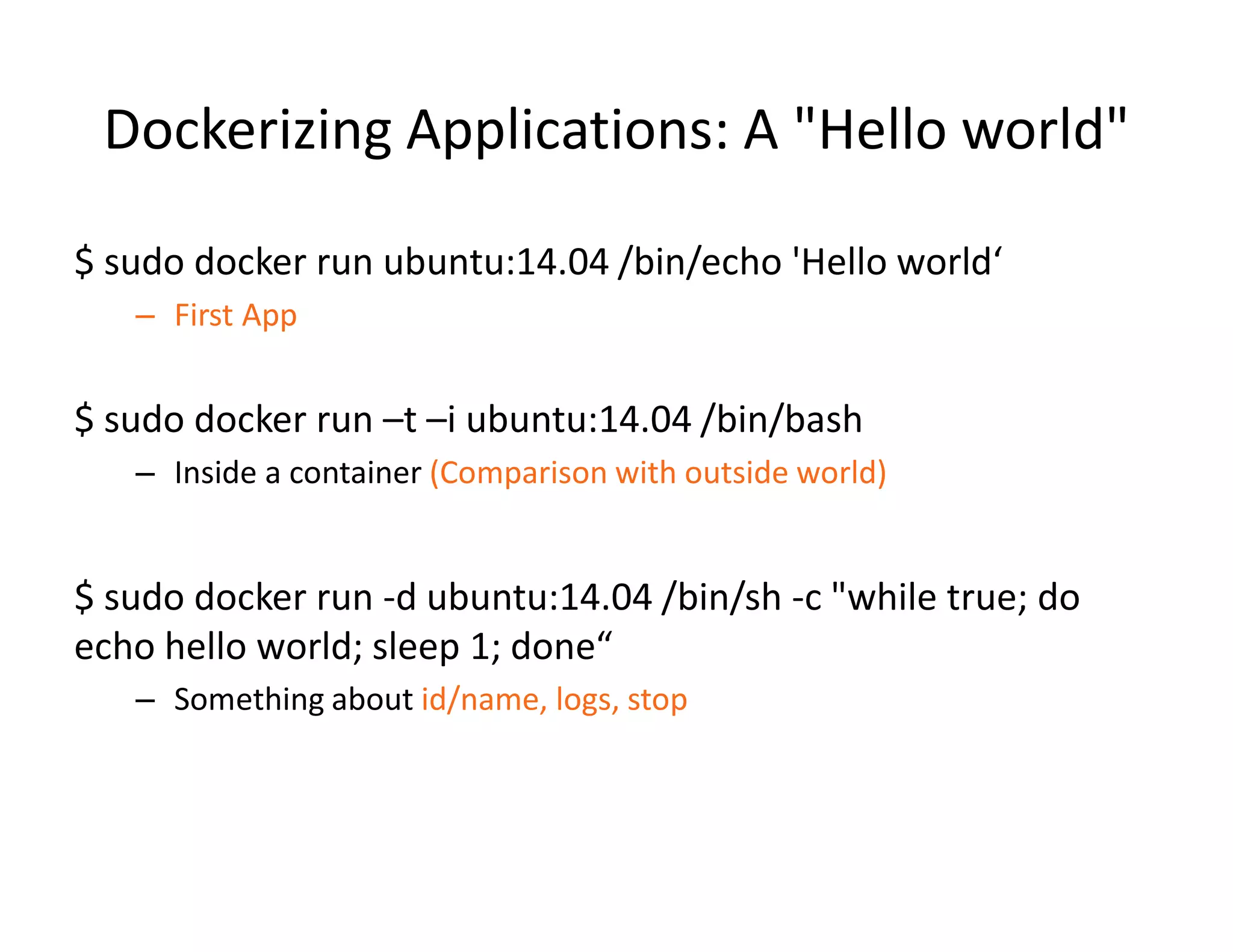 Dockerizing Applications: A "Hello world"
$ sudo docker run ubuntu:14.04 /bin/echo 'Hello world&lsquo;
&ndash; First App
$ sudo docker run &ndash;t &ndash;i ubuntu:14.04 /bin/bash
&ndash; Inside a container (Comparison with outside world)
$ sudo docker run -d ubuntu:14.04 /bin/sh -c "while true; do
echo hello world; sleep 1; done&ldquo;
&ndash; Something about id/name, logs, stop
 