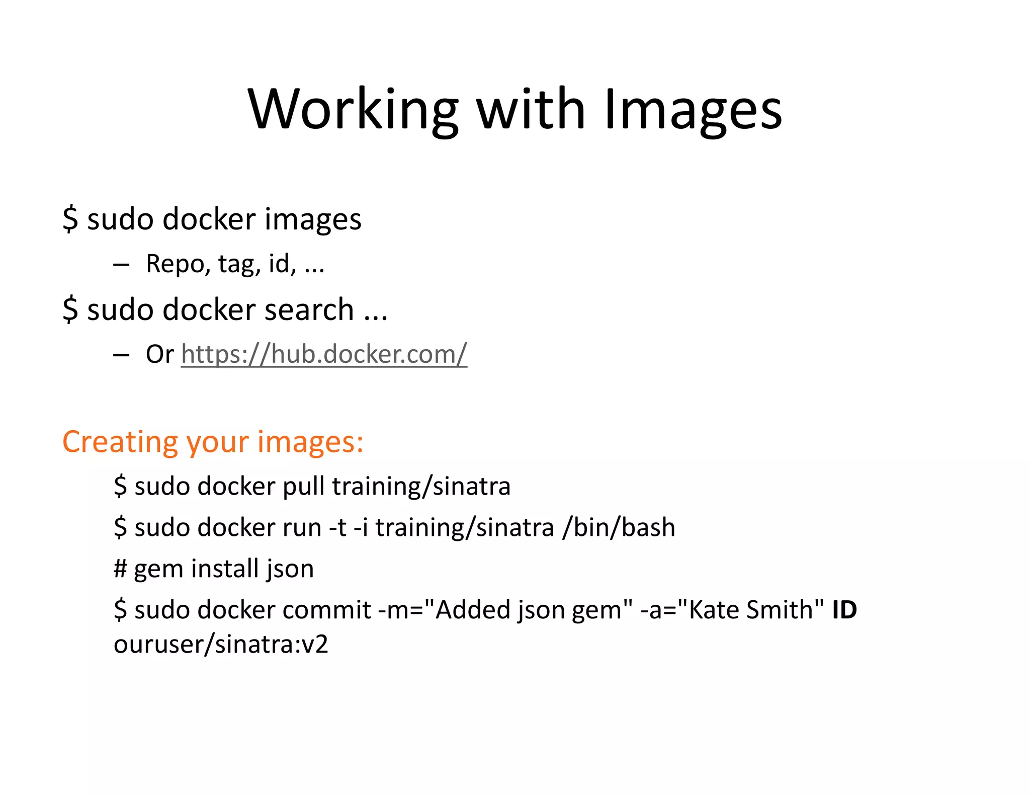 Working with Images
$ sudo docker images
&ndash; Repo, tag, id, ...
$ sudo docker search ...
&ndash; Or https://hub.docker.com/
Creating your images:
$ sudo docker pull training/sinatra
$ sudo docker run -t -i training/sinatra /bin/bash
# gem install json
$ sudo docker commit -m="Added json gem" -a="Kate Smith" ID
ouruser/sinatra:v2
 