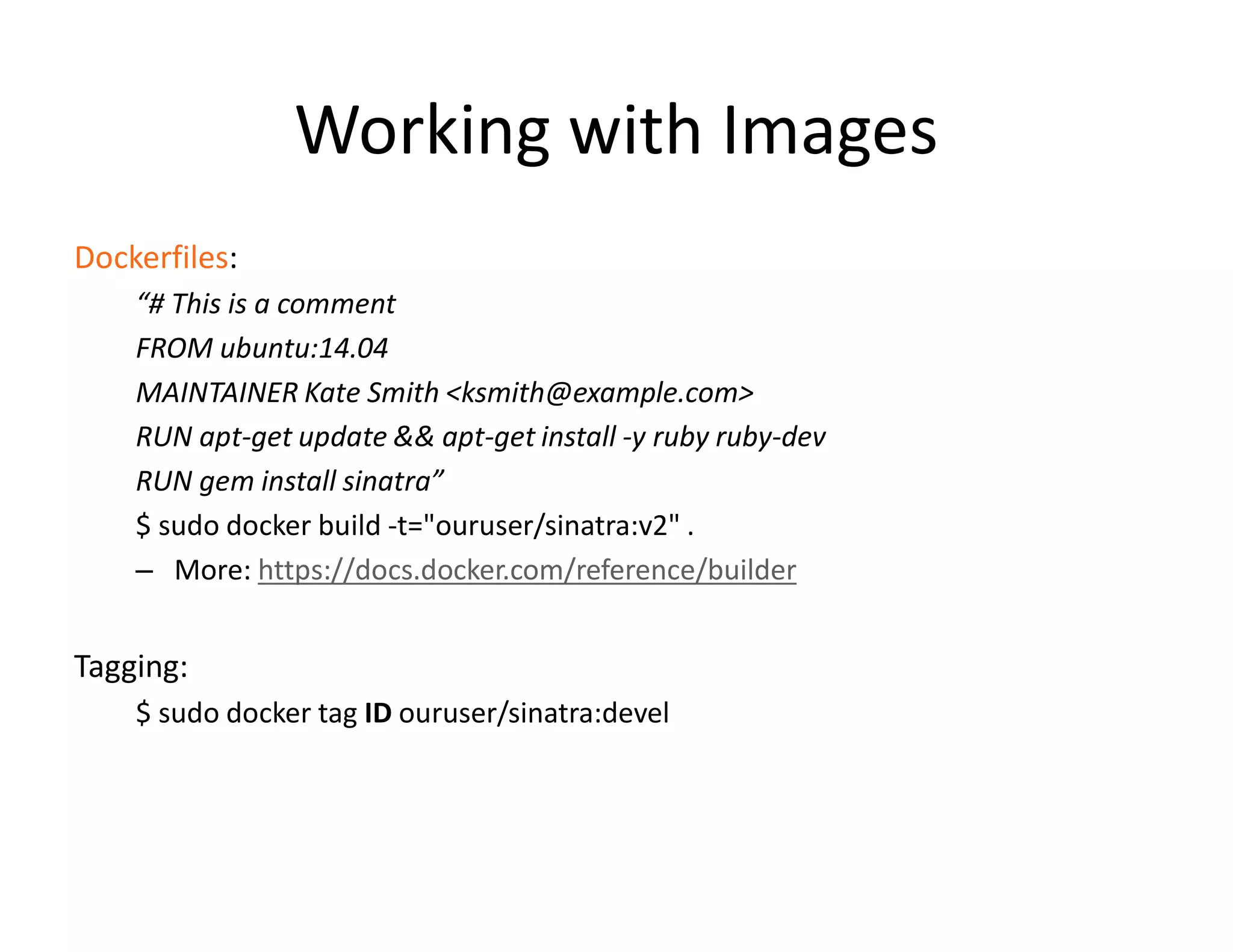 Working with Images
Dockerfiles:
&ldquo;# This is a comment
FROM ubuntu:14.04
MAINTAINER Kate Smith <ksmith@example.com>
RUN apt-get update && apt-get install -y ruby ruby-dev
RUN gem install sinatra&rdquo;
$ sudo docker build -t="ouruser/sinatra:v2" .
&ndash; More: https://docs.docker.com/reference/builder
Tagging:
$ sudo docker tag ID ouruser/sinatra:devel
 