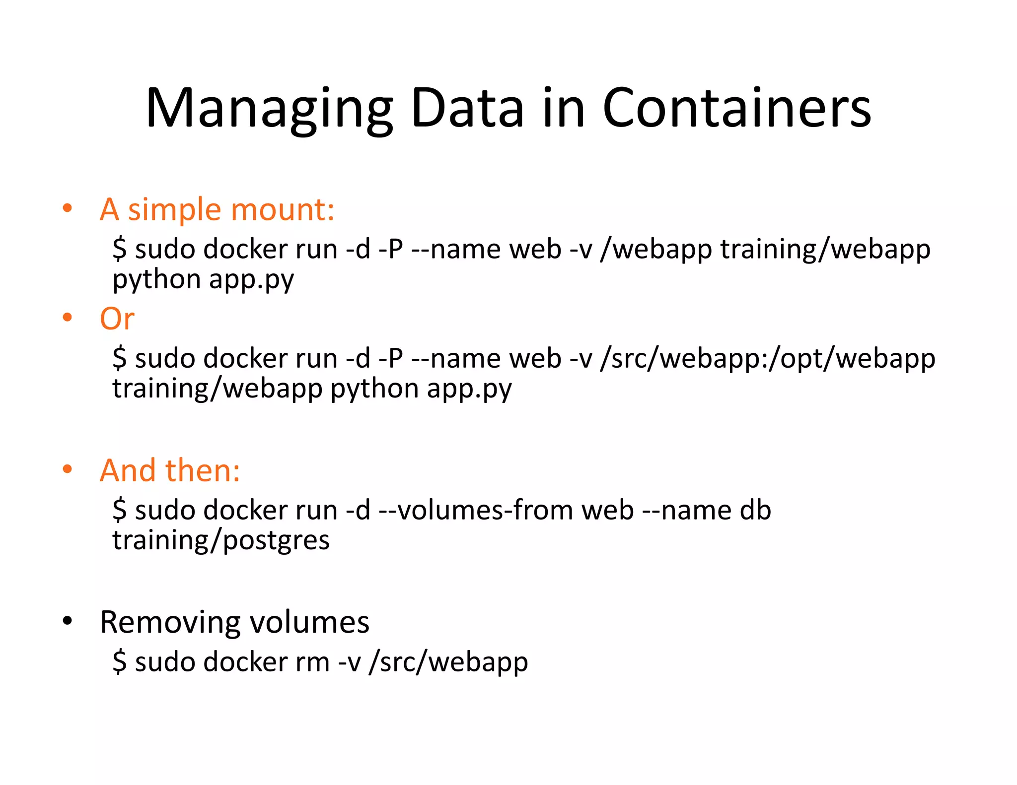 Managing Data in Containers
&bull; A simple mount:
$ sudo docker run -d -P --name web -v /webapp training/webapp
python app.py
&bull; Or
$ sudo docker run -d -P --name web -v /src/webapp:/opt/webapp
training/webapp python app.py
&bull; And then:
$ sudo docker run -d --volumes-from web --name db
training/postgres
&bull; Removing volumes
$ sudo docker rm -v /src/webapp
 
