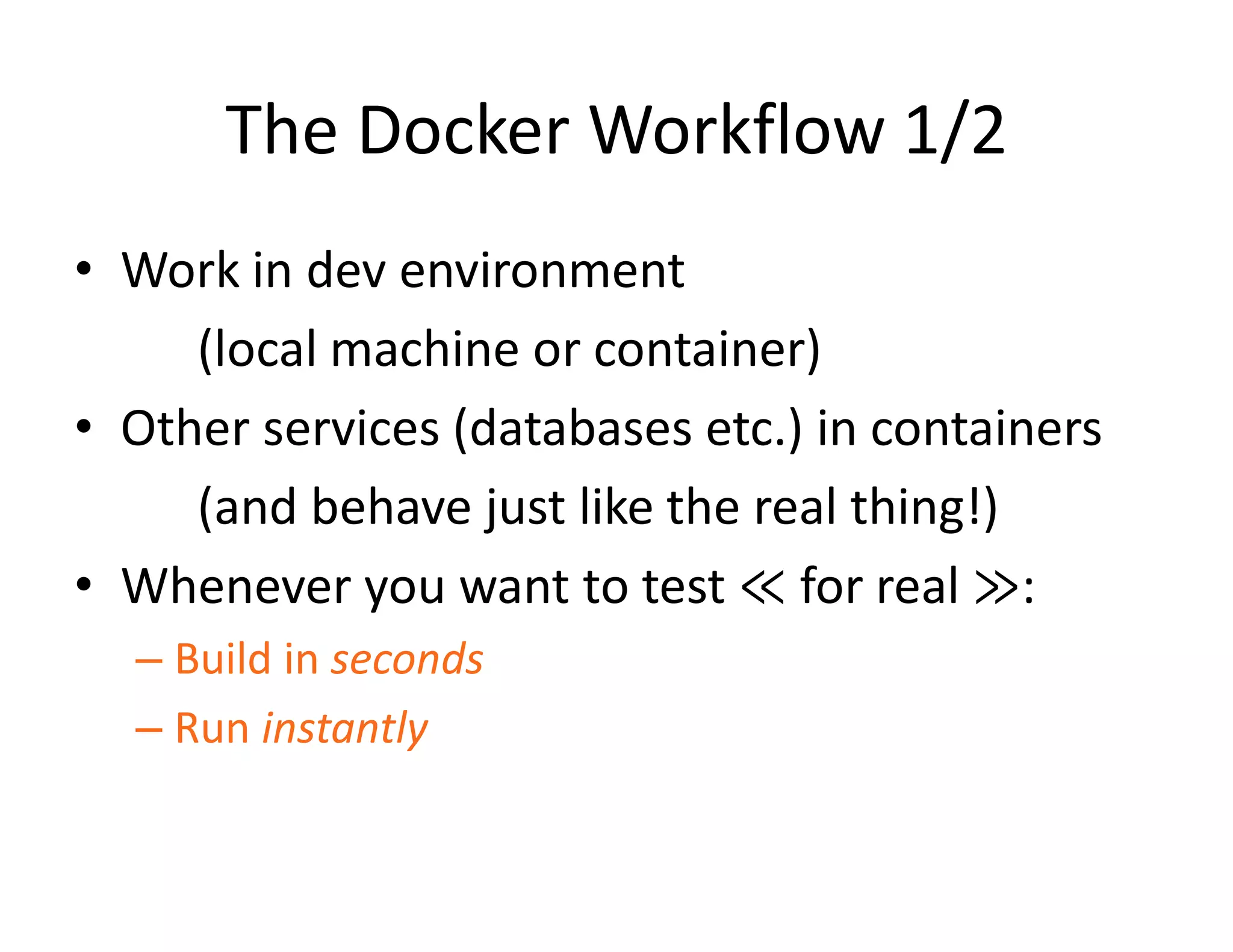 The Docker Workflow 1/2
&bull; Work in dev environment
(local machine or container)
&bull; Other services (databases etc.) in containers
(and behave just like the real thing!)
&bull; Whenever you want to test ≪ for real ≫:
&ndash; Build in seconds
&ndash; Run instantly
 