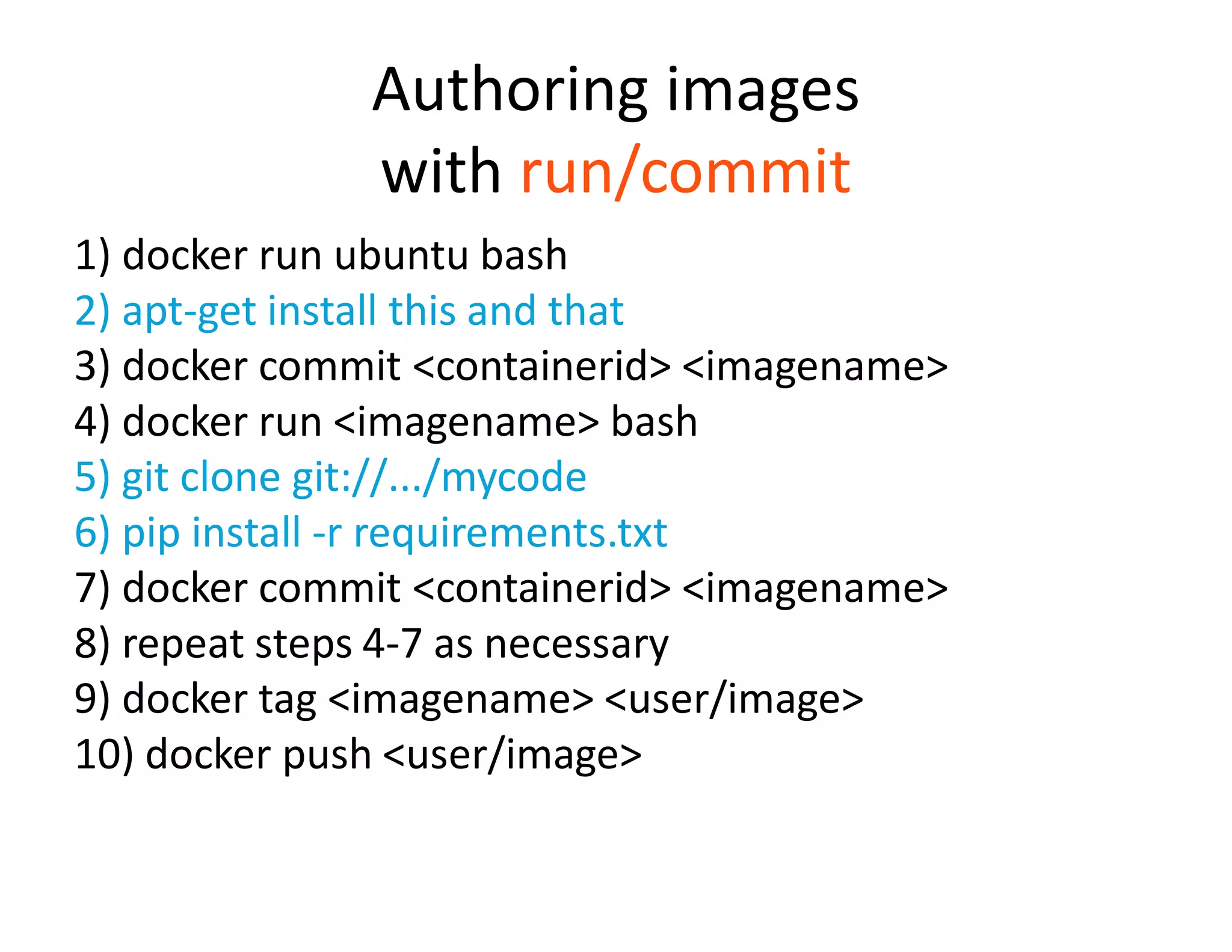 Authoring images
with run/commit
1) docker run ubuntu bash
2) apt-get install this and that
3) docker commit <containerid> <imagename>
4) docker run <imagename> bash
5) git clone git://.../mycode
6) pip install -r requirements.txt
7) docker commit <containerid> <imagename>
8) repeat steps 4-7 as necessary
9) docker tag <imagename> <user/image>
10) docker push <user/image>
 