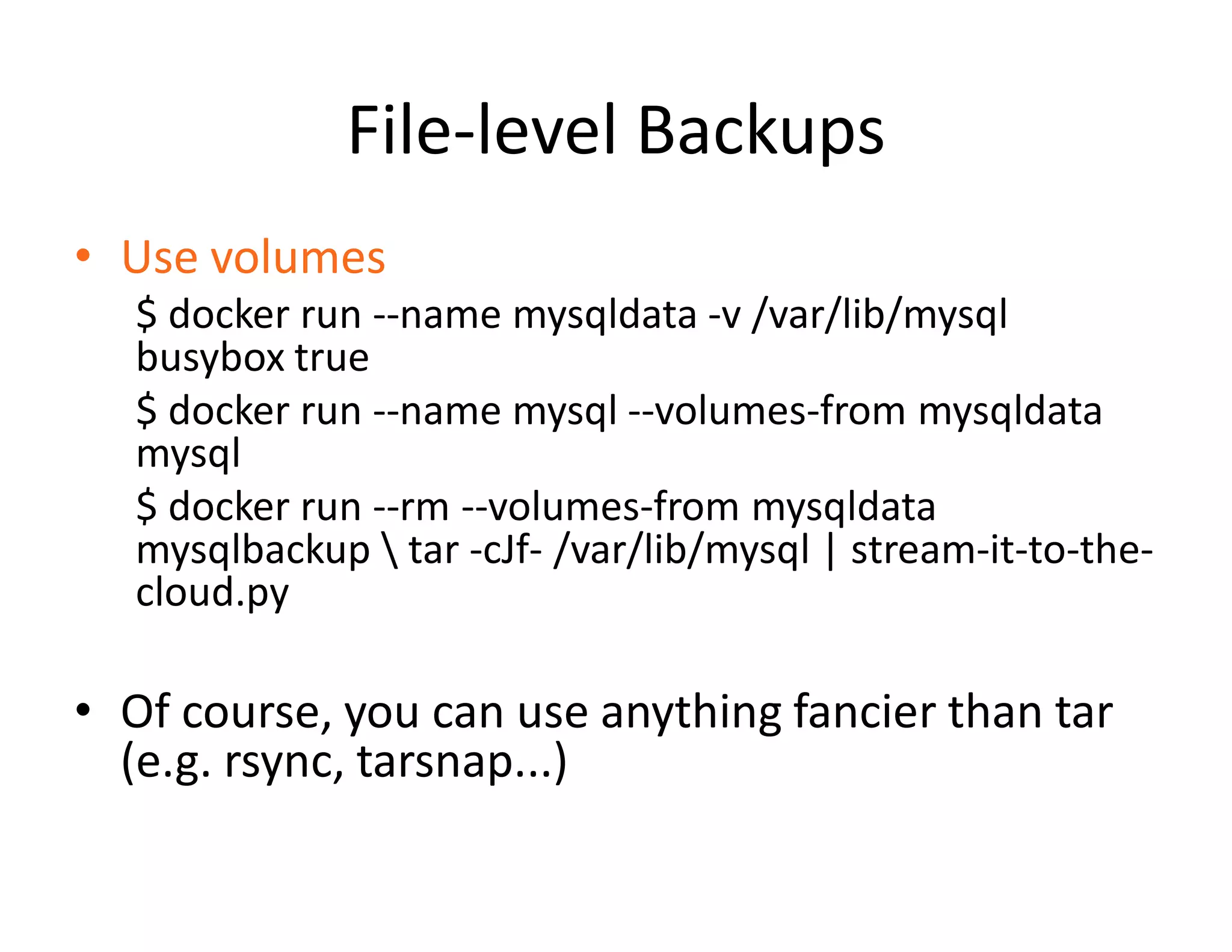 File-level Backups
&bull; Use volumes
$ docker run --name mysqldata -v /var/lib/mysql
busybox true
$ docker run --name mysql --volumes-from mysqldata
mysql
$ docker run --rm --volumes-from mysqldata
mysqlbackup  tar -cJf- /var/lib/mysql | stream-it-to-the-
cloud.py
&bull; Of course, you can use anything fancier than tar
(e.g. rsync, tarsnap...)
 
