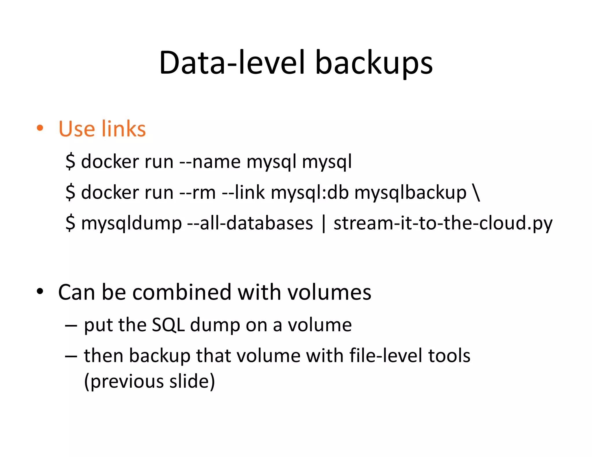 Data-level backups
&bull; Use links
$ docker run --name mysql mysql
$ docker run --rm --link mysql:db mysqlbackup 
$ mysqldump --all-databases | stream-it-to-the-cloud.py
&bull; Can be combined with volumes
&ndash; put the SQL dump on a volume
&ndash; then backup that volume with file-level tools
(previous slide)
 