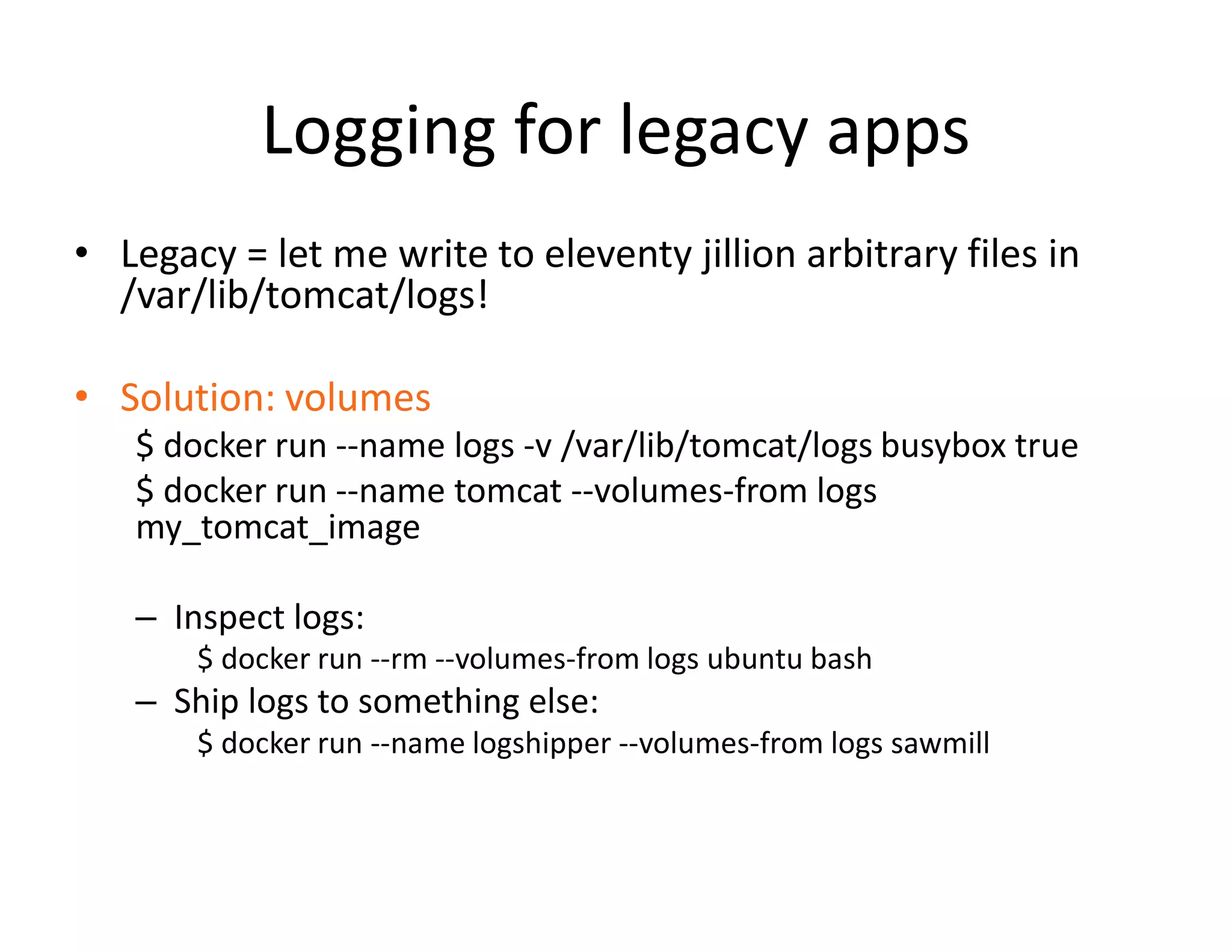 Logging for legacy apps
&bull; Legacy = let me write to eleventy jillion arbitrary files in
/var/lib/tomcat/logs!
&bull; Solution: volumes
$ docker run --name logs -v /var/lib/tomcat/logs busybox true
$ docker run --name tomcat --volumes-from logs
my_tomcat_image
&ndash; Inspect logs:
$ docker run --rm --volumes-from logs ubuntu bash
&ndash; Ship logs to something else:
$ docker run --name logshipper --volumes-from logs sawmill
 