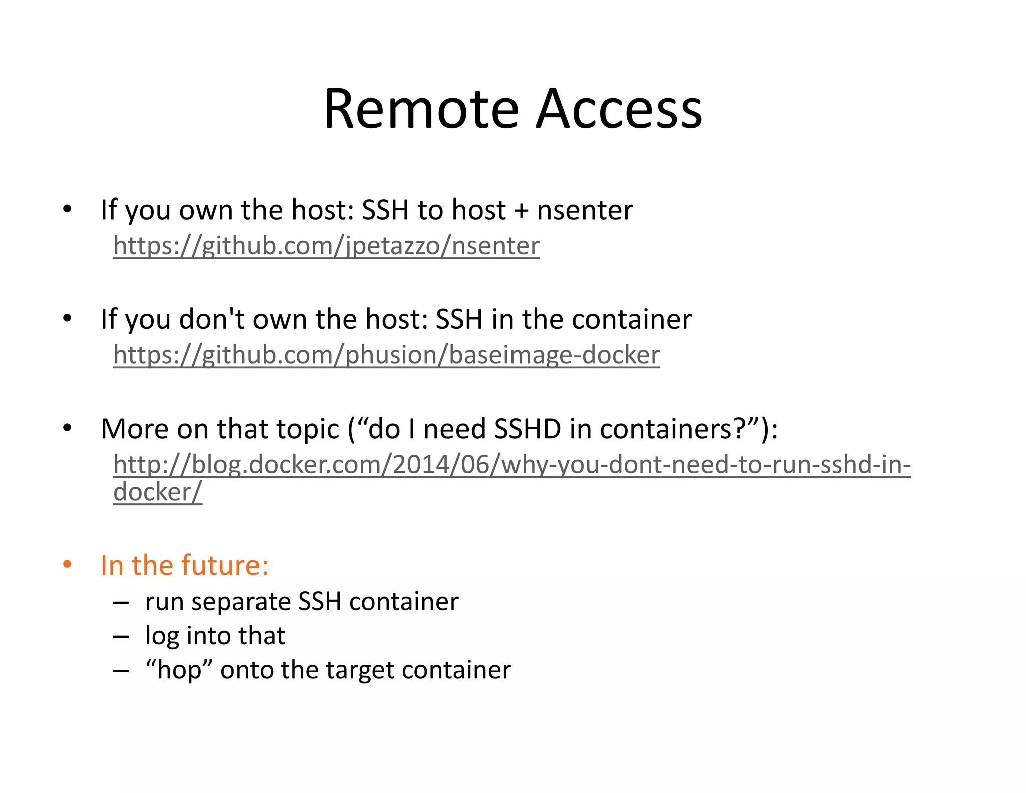 Remote Access
&bull; If you own the host: SSH to host + nsenter
https://github.com/jpetazzo/nsenter
&bull; If you don't own the host: SSH in the container
https://github.com/phusion/baseimage-docker
&bull; More on that topic (&ldquo;do I need SSHD in containers?&rdquo;):
http://blog.docker.com/2014/06/why-you-dont-need-to-run-sshd-in-
docker/
&bull; In the future:
&ndash; run separate SSH container
&ndash; log into that
&ndash; &ldquo;hop&rdquo; onto the target container
 