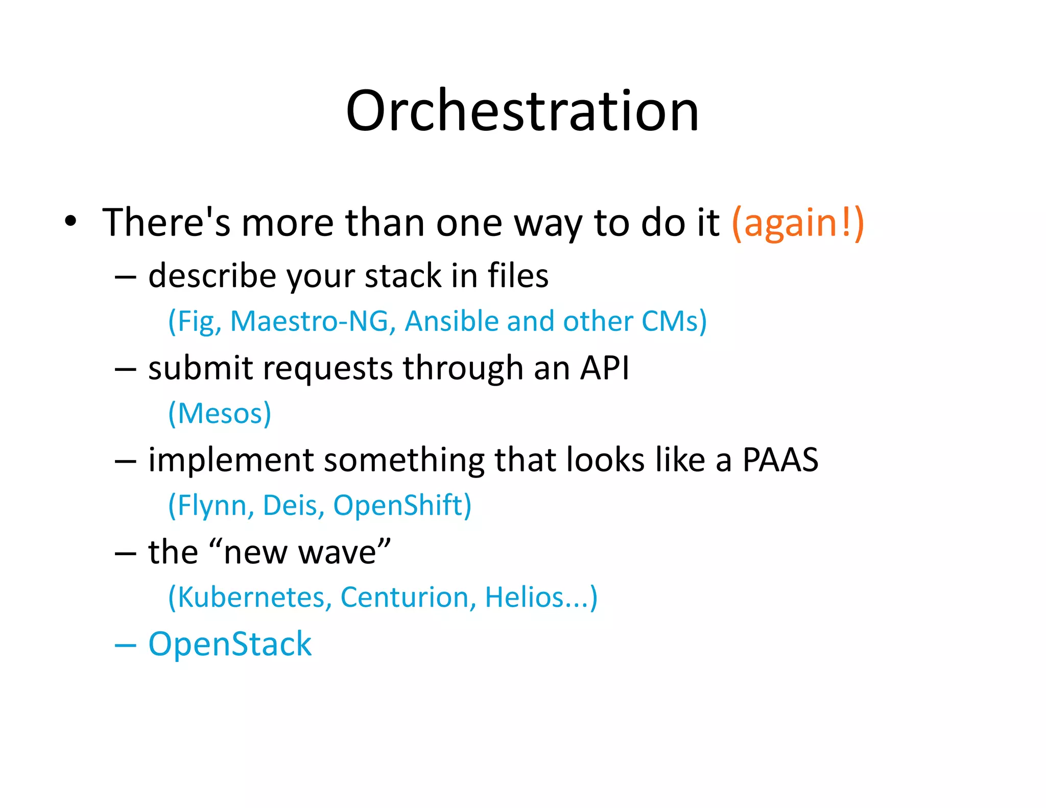 Orchestration
&bull; There's more than one way to do it (again!)
&ndash; describe your stack in files
(Fig, Maestro-NG, Ansible and other CMs)
&ndash; submit requests through an API
(Mesos)
&ndash; implement something that looks like a PAAS
(Flynn, Deis, OpenShift)
&ndash; the &ldquo;new wave&rdquo;
(Kubernetes, Centurion, Helios...)
&ndash; OpenStack
 