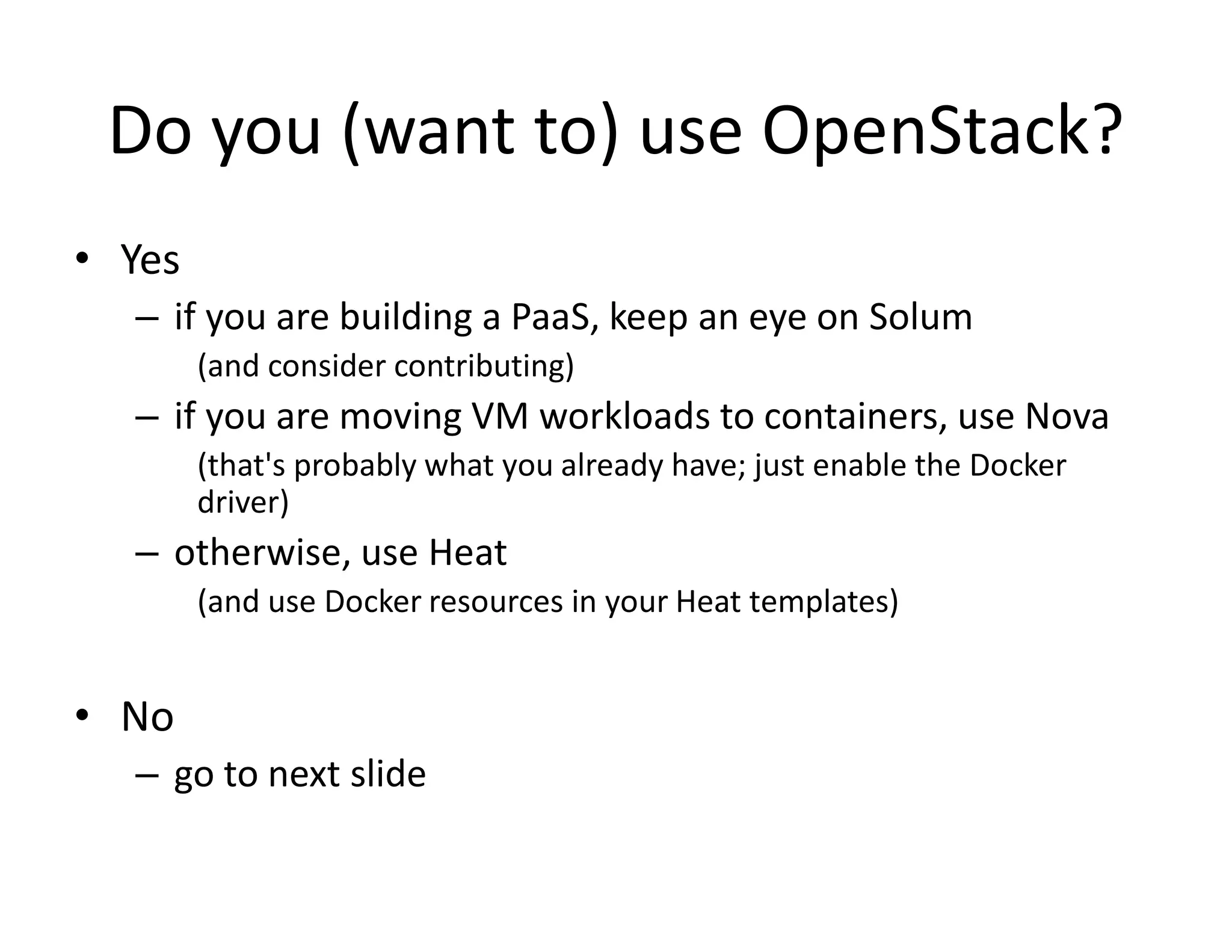 Do you (want to) use OpenStack?
&bull; Yes
&ndash; if you are building a PaaS, keep an eye on Solum
(and consider contributing)
&ndash; if you are moving VM workloads to containers, use Nova
(that's probably what you already have; just enable the Docker
driver)
&ndash; otherwise, use Heat
(and use Docker resources in your Heat templates)
&bull; No
&ndash; go to next slide
 
