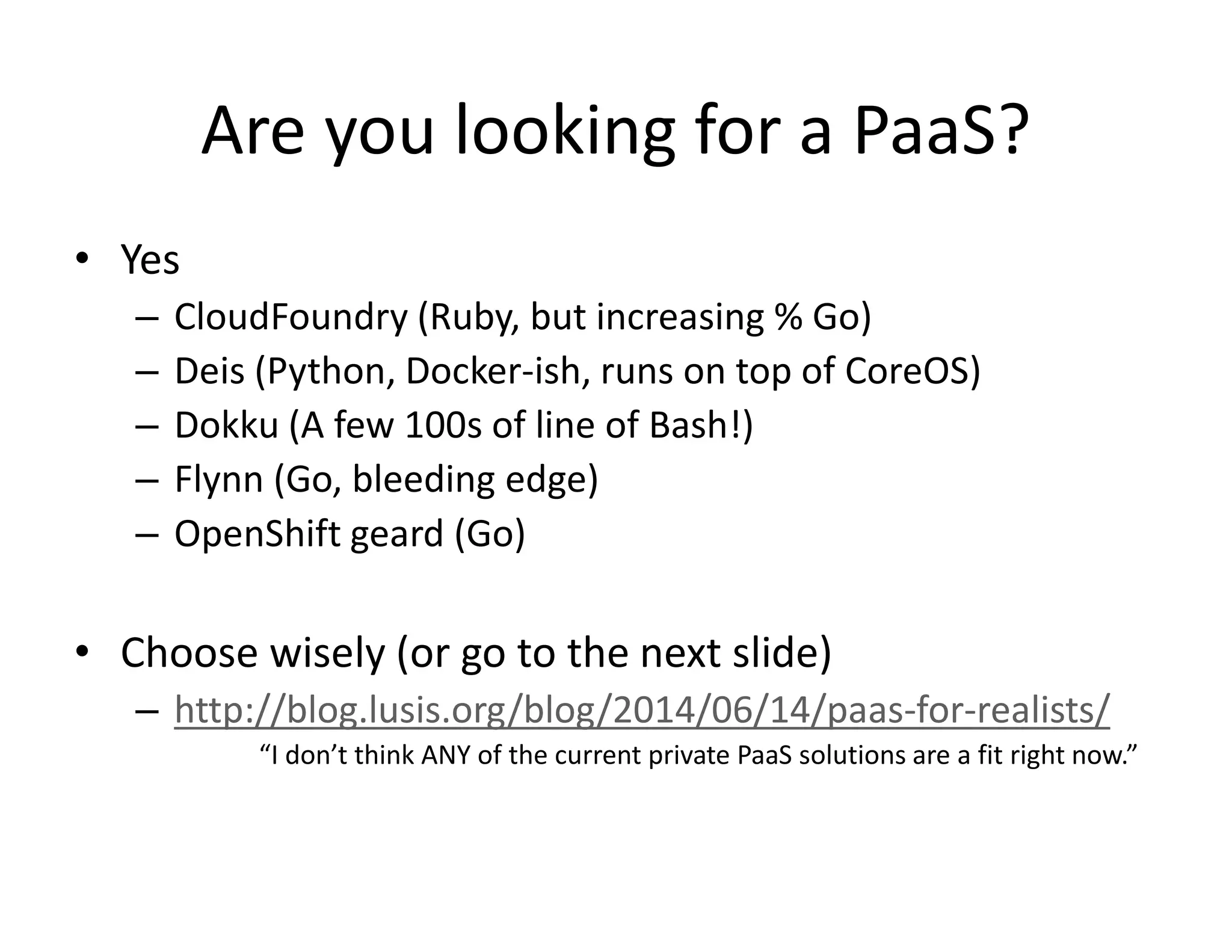 Are you looking for a PaaS?
&bull; Yes
&ndash; CloudFoundry (Ruby, but increasing % Go)
&ndash; Deis (Python, Docker-ish, runs on top of CoreOS)
&ndash; Dokku (A few 100s of line of Bash!)
&ndash; Flynn (Go, bleeding edge)
&ndash; OpenShift geard (Go)
&bull; Choose wisely (or go to the next slide)
&ndash; http://blog.lusis.org/blog/2014/06/14/paas-for-realists/
&ldquo;I don&rsquo;t think ANY of the current private PaaS solutions are a fit right now.&rdquo;
 