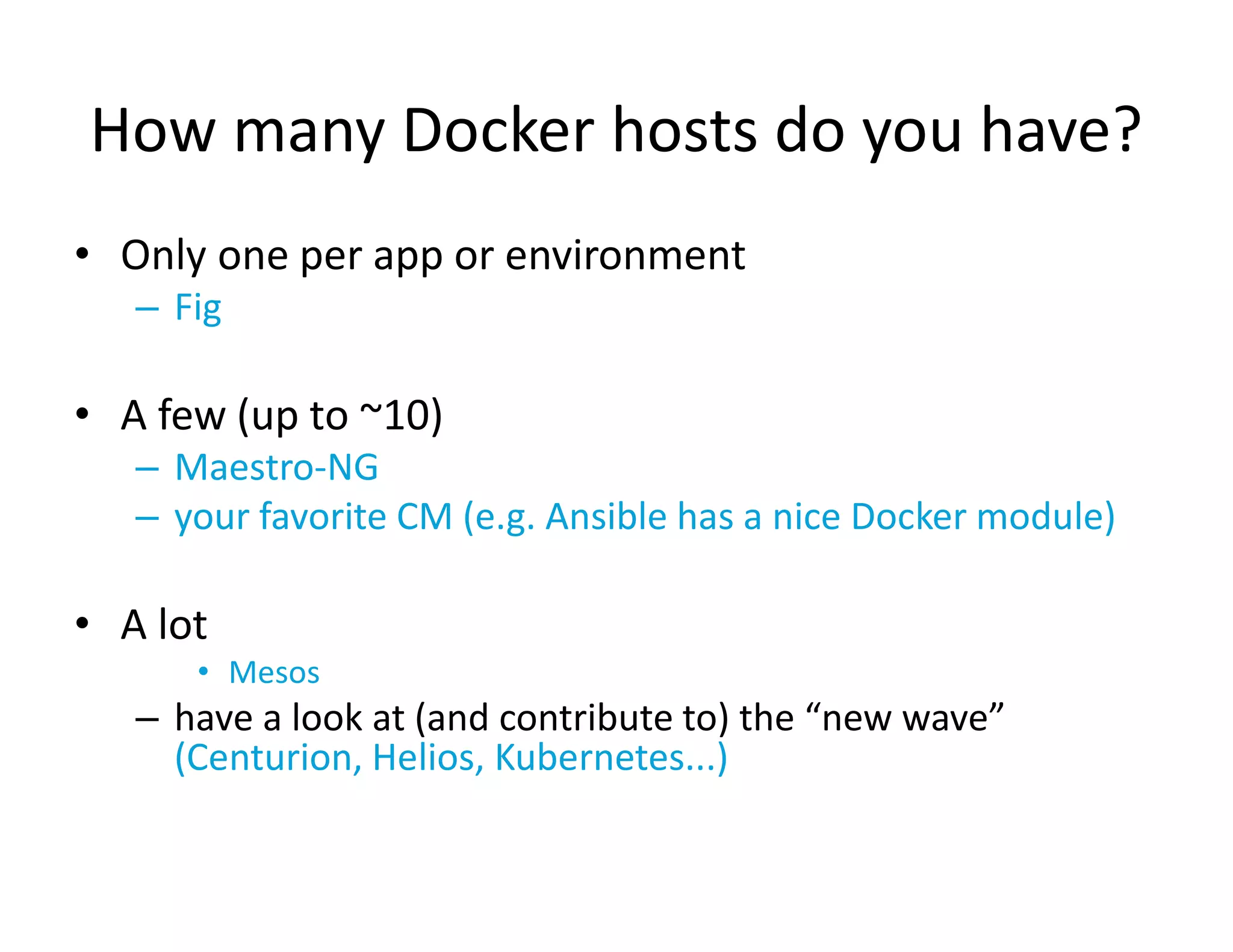 How many Docker hosts do you have?
&bull; Only one per app or environment
&ndash; Fig
&bull; A few (up to ~10)
&ndash; Maestro-NG
&ndash; your favorite CM (e.g. Ansible has a nice Docker module)
&bull; A lot
&bull; Mesos
&ndash; have a look at (and contribute to) the &ldquo;new wave&rdquo;
(Centurion, Helios, Kubernetes...)
 