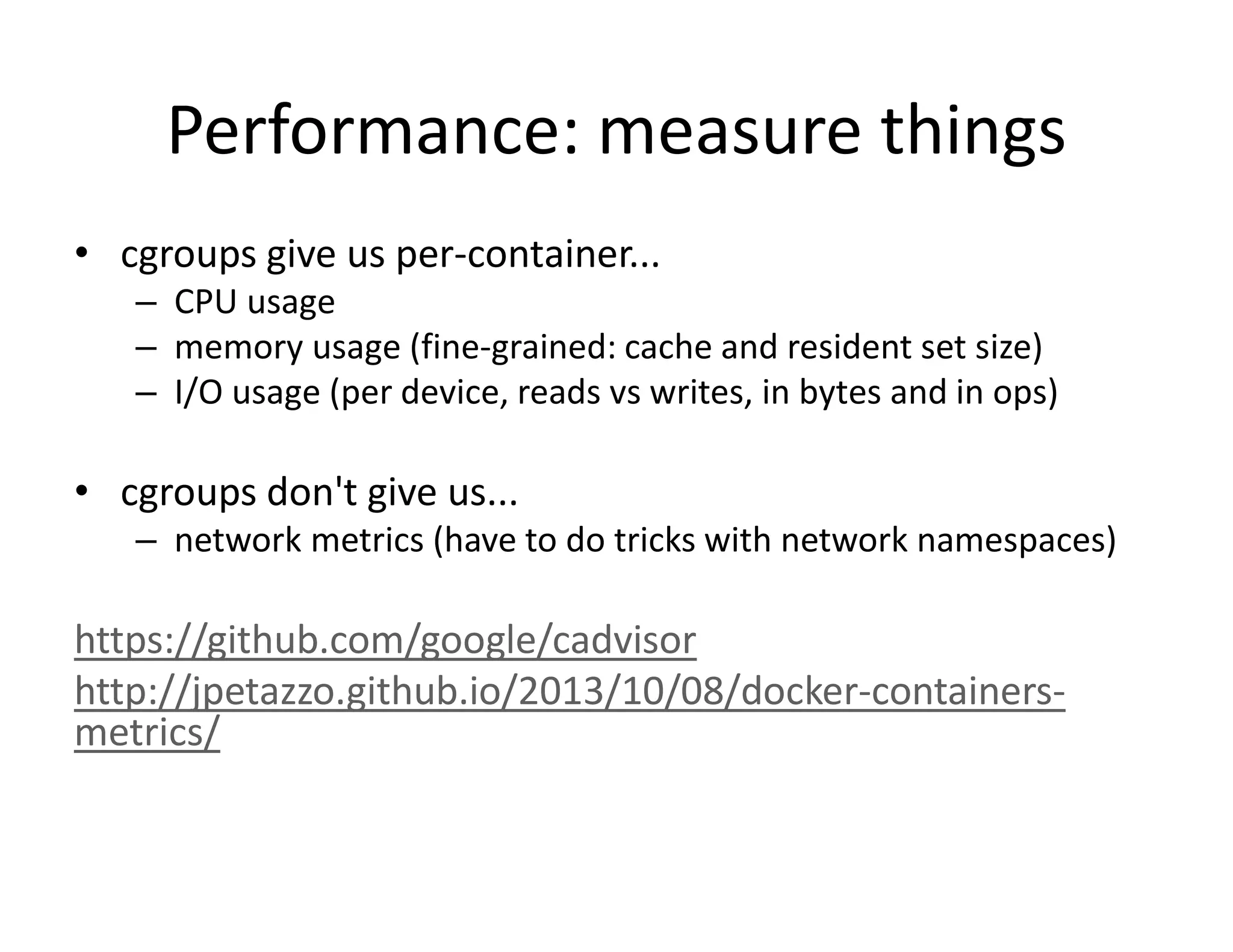 Performance: measure things
&bull; cgroups give us per-container...
&ndash; CPU usage
&ndash; memory usage (fine-grained: cache and resident set size)
&ndash; I/O usage (per device, reads vs writes, in bytes and in ops)
&bull; cgroups don't give us...
&ndash; network metrics (have to do tricks with network namespaces)
https://github.com/google/cadvisor
http://jpetazzo.github.io/2013/10/08/docker-containers-
metrics/
 