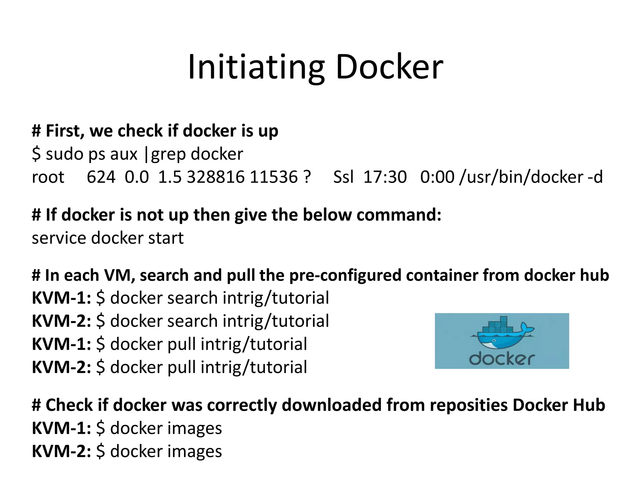 # First, we check if docker is up
$ sudo ps aux |grep docker
root 624 0.0 1.5 328816 11536 ? Ssl 17:30 0:00 /usr/bin/docker -d
# If docker is not up then give the below command:
service docker start
# In each VM, search and pull the pre-configured container from docker hub
KVM-1: $ docker search intrig/tutorial
KVM-2: $ docker search intrig/tutorial
KVM-1: $ docker pull intrig/tutorial
KVM-2: $ docker pull intrig/tutorial
# Check if docker was correctly downloaded from reposities Docker Hub
KVM-1: $ docker images
KVM-2: $ docker images
Initiating Docker
 