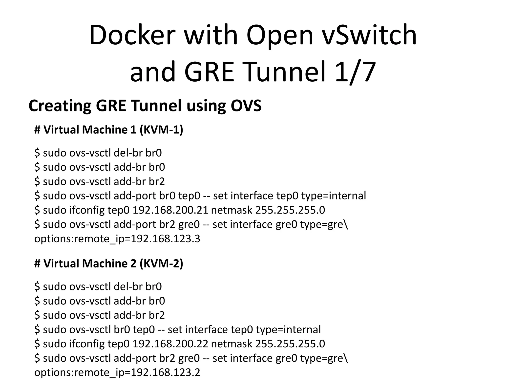 # Virtual Machine 1 (KVM-1)
$ sudo ovs-vsctl del-br br0
$ sudo ovs-vsctl add-br br0
$ sudo ovs-vsctl add-br br2
$ sudo ovs-vsctl add-port br0 tep0 -- set interface tep0 type=internal
$ sudo ifconfig tep0 192.168.200.21 netmask 255.255.255.0
$ sudo ovs-vsctl add-port br2 gre0 -- set interface gre0 type=gre
options:remote_ip=192.168.123.3
# Virtual Machine 2 (KVM-2)
$ sudo ovs-vsctl del-br br0
$ sudo ovs-vsctl add-br br0
$ sudo ovs-vsctl add-br br2
$ sudo ovs-vsctl br0 tep0 -- set interface tep0 type=internal
$ sudo ifconfig tep0 192.168.200.22 netmask 255.255.255.0
$ sudo ovs-vsctl add-port br2 gre0 -- set interface gre0 type=gre
options:remote_ip=192.168.123.2
Docker with Open vSwitch
and GRE Tunnel 1/7
Creating GRE Tunnel using OVS
 
